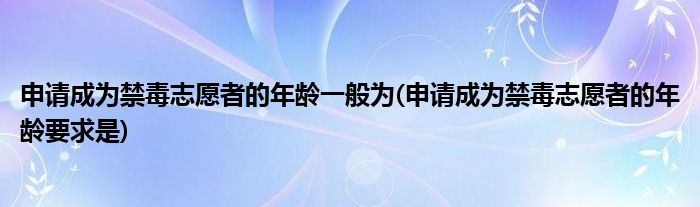 申请成为禁毒志愿者的年龄一般为(申请成为禁毒志愿者的年龄要求是)