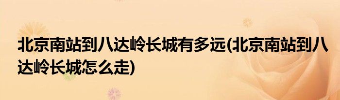 北京南站到八达岭长城有多远(北京南站到八达岭长城怎么走)