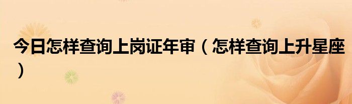 今日怎样查询上岗证年审（怎样查询上升星座）