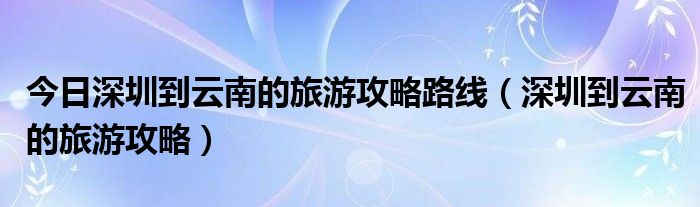 今日深圳到云南的旅游攻略路线（深圳到云南的旅游攻略）