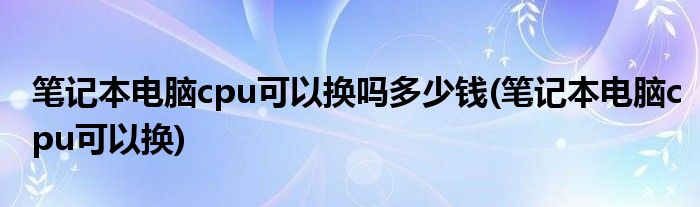 笔记本电脑cpu可以换吗多少钱(笔记本电脑cpu可以换)