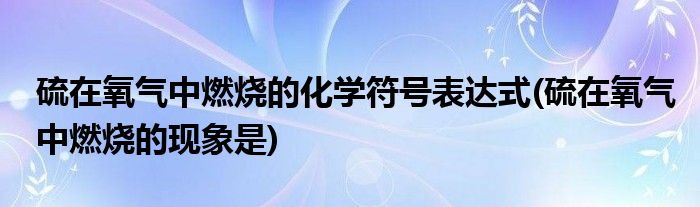 硫在氧气中燃烧的化学符号表达式(硫在氧气中燃烧的现象是)