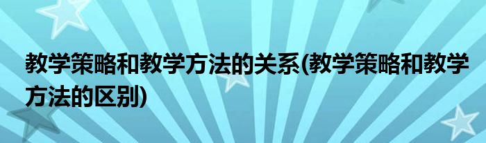 教学策略和教学方法的关系(教学策略和教学方法的区别)