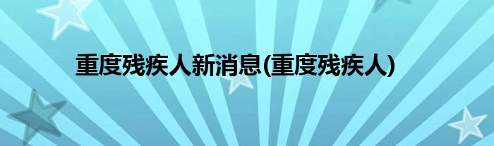 重度残疾人新消息(重度残疾人)