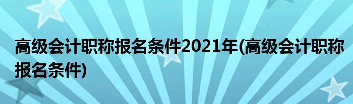 高级会计职称报名条件2021年(高级会计职称报名条件)