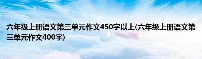 六年级上册语文第三单元作文450字以上(六年级上册语文第三单元作文400字)