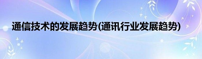 通信技术的发展趋势(通讯行业发展趋势)