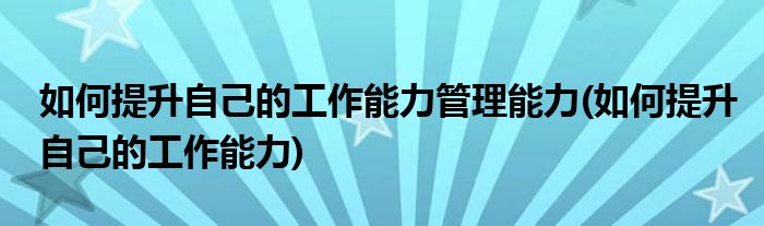 如何提升自己的工作能力管理能力(如何提升自己的工作能力)