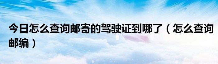 今日怎么查询邮寄的驾驶证到哪了（怎么查询邮编）