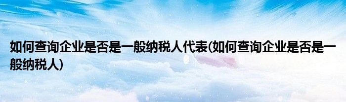 如何查询企业是否是一般纳税人代表(如何查询企业是否是一般纳税人)