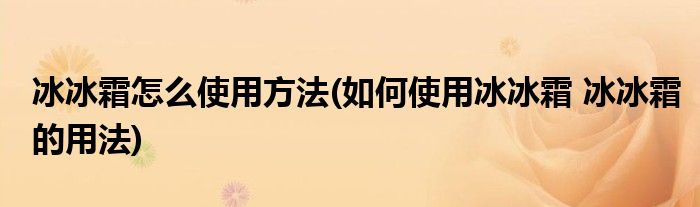 冰冰霜怎么使用方法(如何使用冰冰霜 冰冰霜的用法)