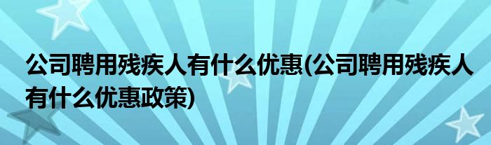 公司聘用残疾人有什么优惠(公司聘用残疾人有什么优惠政策)