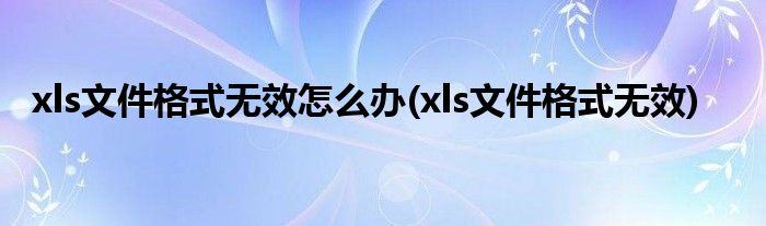 xls文件格式无效怎么办(xls文件格式无效)