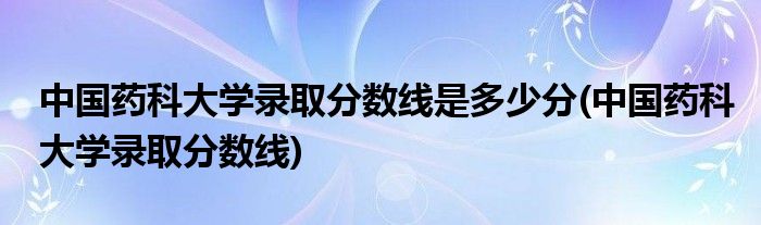 中国药科大学录取分数线是多少分(中国药科大学录取分数线)