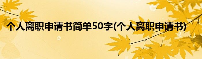 个人离职申请书简单50字(个人离职申请书)