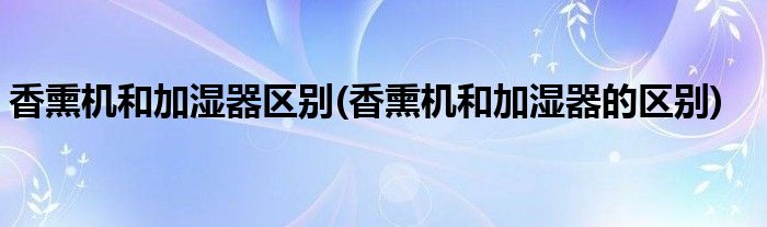 香熏机和加湿器区别(香熏机和加湿器的区别)