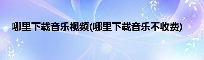 哪里下载音乐视频(哪里下载音乐不收费)