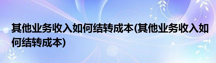 其他业务收入如何结转成本(其他业务收入如何结转成本)