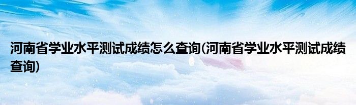 河南省学业水平测试成绩怎么查询(河南省学业水平测试成绩查询)