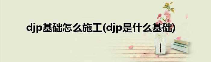 djp基础怎么施工(djp是什么基础)