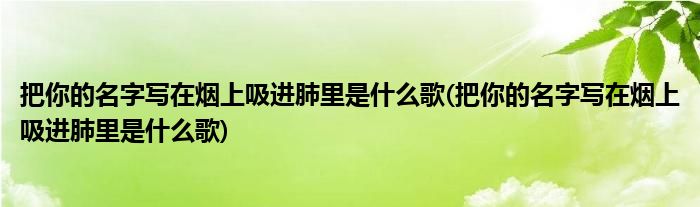 把你的名字写在烟上吸进肺里是什么歌(把你的名字写在烟上吸进肺里是什么歌)