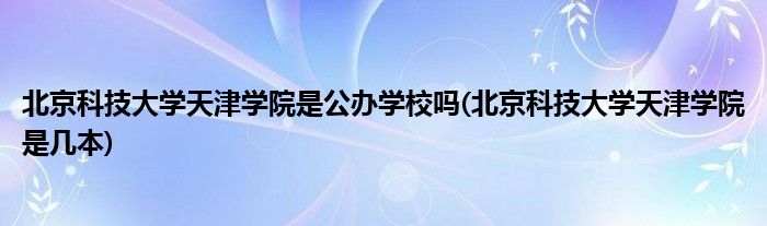 北京科技大学天津学院是公办学校吗(北京科技大学天津学院是几本)