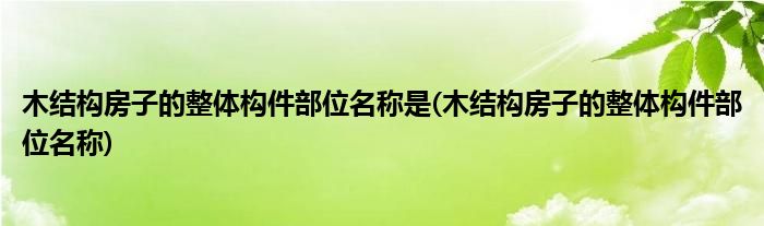 木结构房子的整体构件部位名称是(木结构房子的整体构件部位名称)