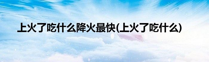 上火了吃什么降火最快(上火了吃什么)