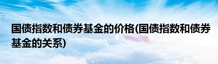 国债指数和债券基金的价格(国债指数和债券基金的关系)