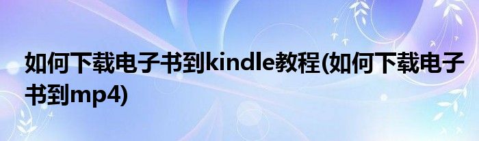 如何下载电子书到kindle教程(如何下载电子书到mp4)