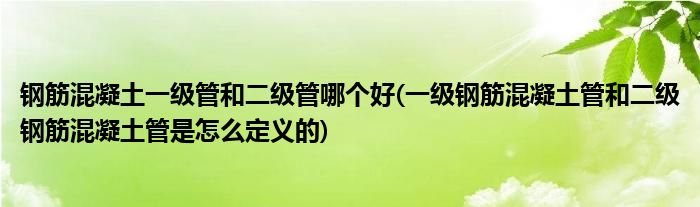 钢筋混凝土一级管和二级管哪个好(一级钢筋混凝土管和二级钢筋混凝土管是怎么定义的)