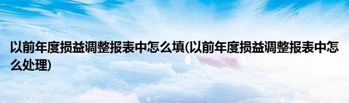 以前年度损益调整报表中怎么填(以前年度损益调整报表中怎么处理)