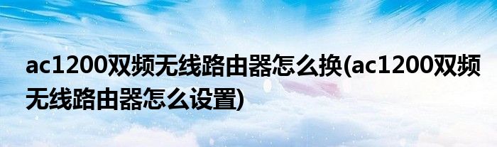 ac1200双频无线路由器怎么换(ac1200双频无线路由器怎么设置)