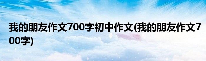 我的朋友作文700字初中作文(我的朋友作文700字)