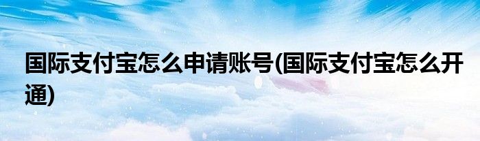 国际支付宝怎么申请账号(国际支付宝怎么开通)