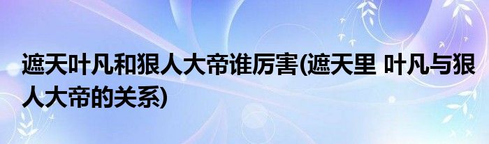 遮天叶凡和狠人大帝谁厉害(遮天里 叶凡与狠人大帝的关系)