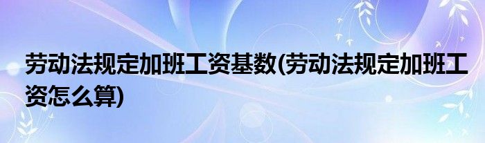 劳动法规定加班工资基数(劳动法规定加班工资怎么算)