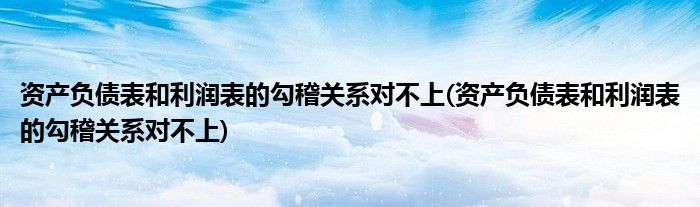 资产负债表和利润表的勾稽关系对不上(资产负债表和利润表的勾稽关系对不上)