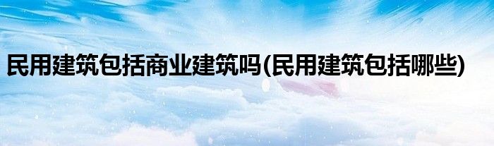 民用建筑包括商业建筑吗(民用建筑包括哪些)