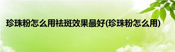 珍珠粉怎么用祛斑效果最好(珍珠粉怎么用)