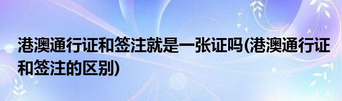 港澳通行证和签注就是一张证吗(港澳通行证和签注的区别)