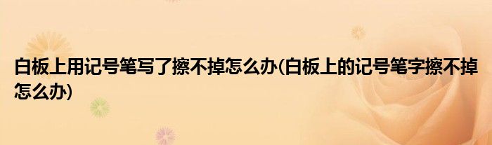 白板上用记号笔写了擦不掉怎么办(白板上的记号笔字擦不掉怎么办)