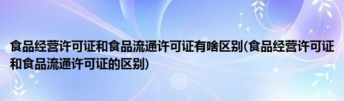 食品经营许可证和食品流通许可证有啥区别(食品经营许可证和食品流通许可证的区别)