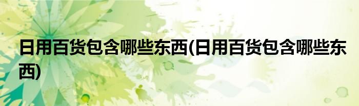 日用百货包含哪些东西(日用百货包含哪些东西)