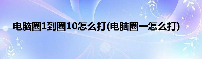 电脑圈1到圈10怎么打(电脑圈一怎么打)