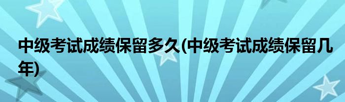 中级考试成绩保留多久(中级考试成绩保留几年)