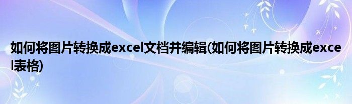 如何将图片转换成excel文档并编辑(如何将图片转换成excel表格)