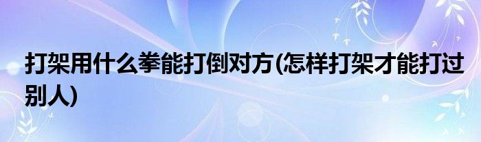 打架用什么拳能打倒对方(怎样打架才能打过别人)