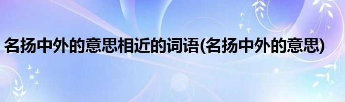 名扬中外的意思相近的词语(名扬中外的意思)