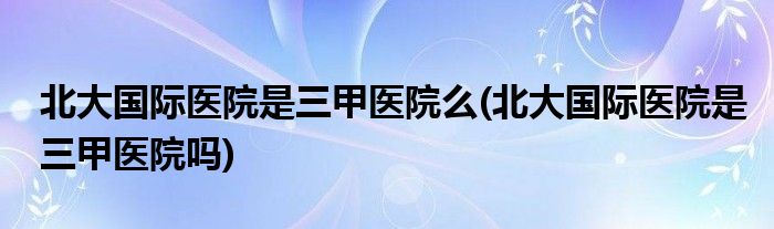 北大国际医院是三甲医院么(北大国际医院是三甲医院吗)